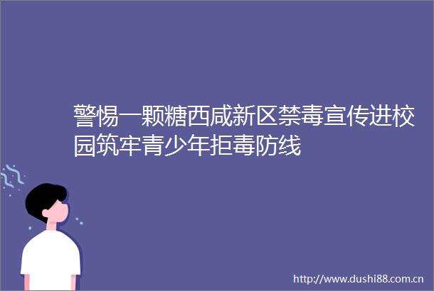 警惕一颗糖西咸新区禁毒宣传进校园筑牢青少年拒毒防线