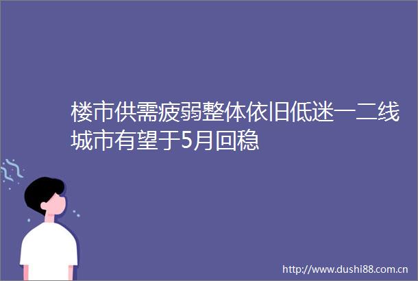 楼市供需疲弱整体依旧低迷一二线城市有望于5月回稳