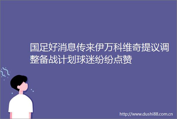 国足好消息传来伊万科维奇提议调整备战计划球迷纷纷点赞