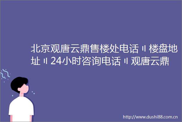 北京观唐云鼎售楼处电话〢楼盘地址〢24小时咨询电话〢观唐云鼎欢迎您