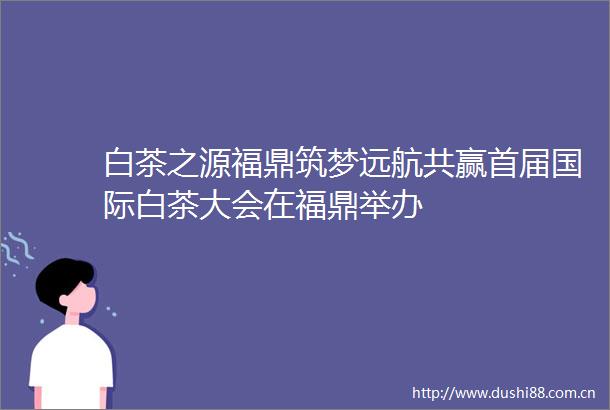 白茶之源福鼎筑梦远航共赢首届国际白茶大会在福鼎举办