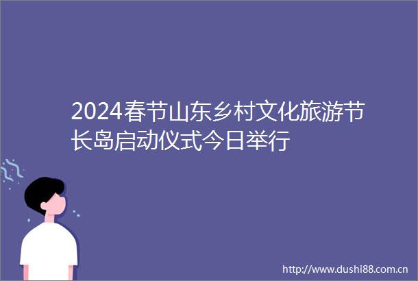 2024春节山东乡村文化旅游节长岛启动仪式今日举行