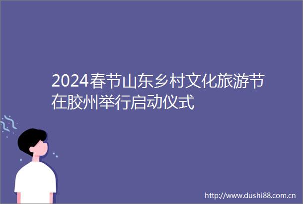 2024春节山东乡村文化旅游节在胶州举行启动仪式