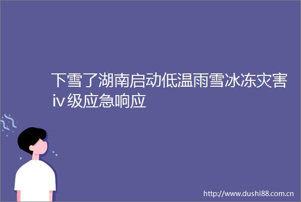 下雪了湖南启动低温雨雪冰冻灾害ⅳ级应急响应