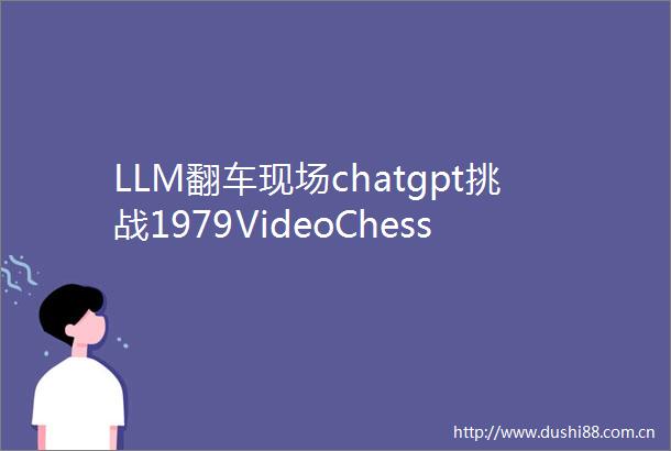 LLM翻车现场chatgpt挑战1979VideoChess惨败连车马象都认错