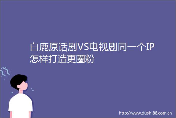 白鹿原话剧VS电视剧同一个IP怎样打造更圈粉