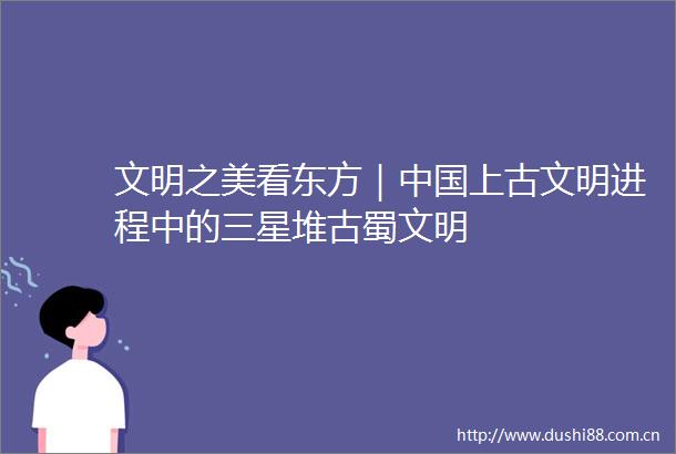 文明之美看东方｜上古文明进程中的三星堆古蜀文明