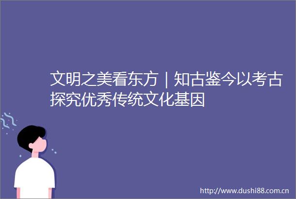 文明之美看东方｜知古鉴今以考古探究优秀传统文化基因