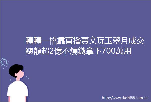 轉轉一格靠直播賣文玩玉翠月成交總額超2億不燒錢拿下700萬用戶3萬商家