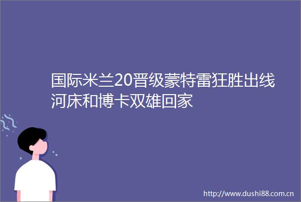 国际米兰20晋级蒙特雷狂胜出线河床和博卡双雄回家