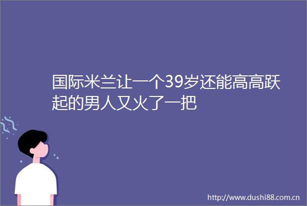 国际米兰让一个39岁还能高高跃起的男人又火了一把