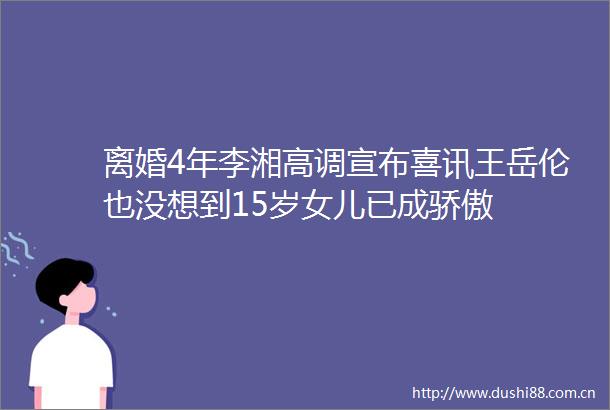 离婚4年李湘高调宣布喜讯王岳伦也没想到15岁女儿已成骄傲