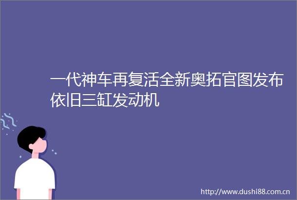 一代神车再复活全新奥拓官图发布依旧三缸发动机