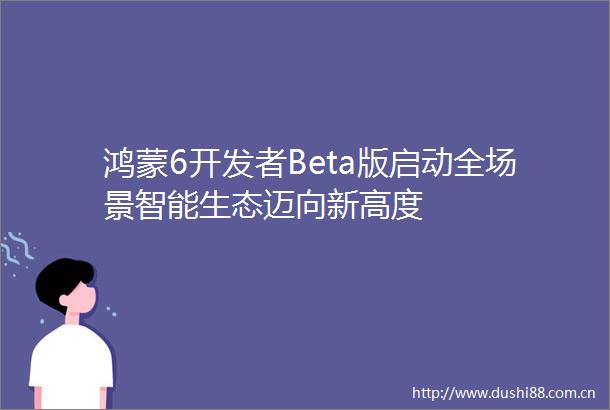 鸿蒙6开发者Beta版启动全场景智能生态迈向新高度
