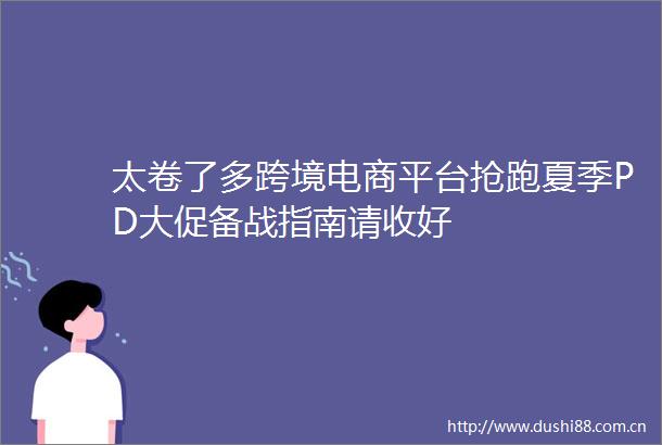 太卷了多跨境电商平台抢跑夏季PD大促备战指南请收好