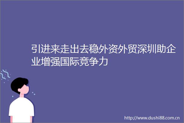 引进来走出去稳外资外贸深圳助企业增强国际竞争力