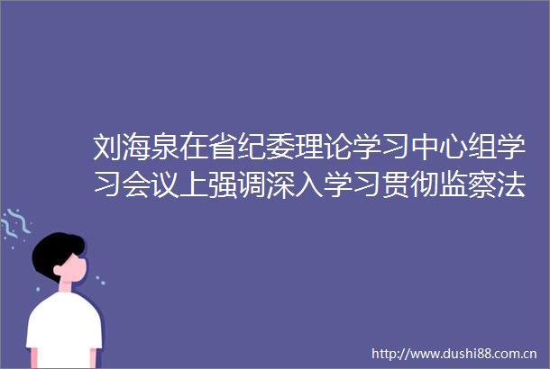 刘海泉在省纪委理论学习中心组学习会议上强调深入学习贯彻监察法及其实施条例持续提升纪检监察工作规范化法治化正规化水平