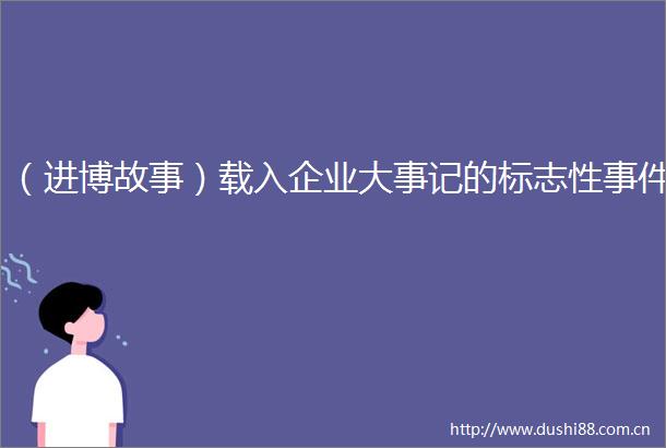 （进博故事）载入企业大事记的标志性