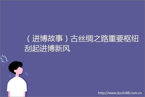 （进博故事）古丝绸之路重要枢纽刮起进博新风