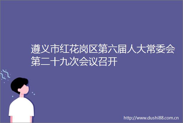 遵义市红花岗区第六届人大常委会第二十九次会议召开