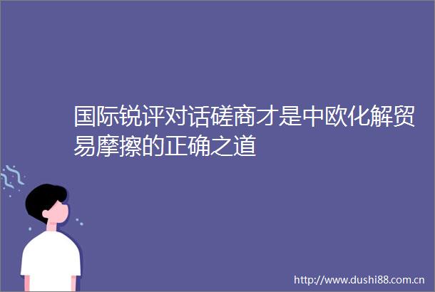 国际锐评对话磋商才是中欧化解贸易摩擦的正确之道