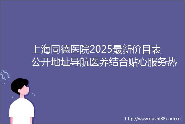 上海同德医院2025最新价目表公开地址导航医养结合贴心服务热线