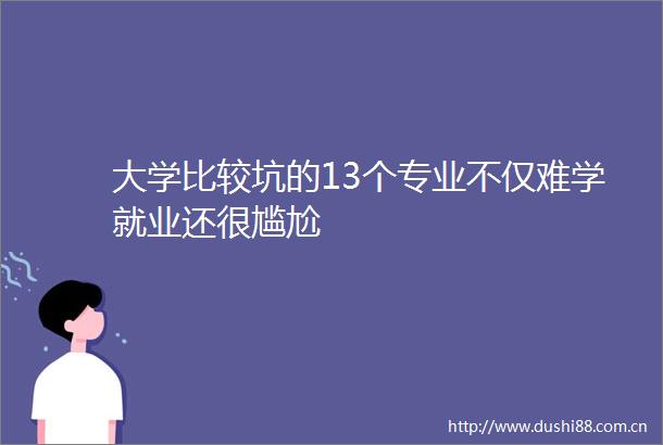 大学比较坑的13个专业不仅难学就业还很尴尬