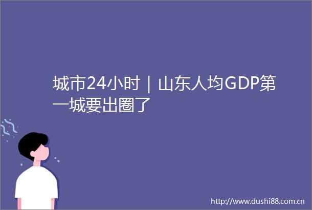 城市24小时｜山东人均GDP第一城要出圈了