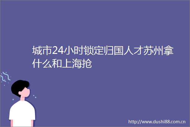 城市24小时锁定归国人才苏州拿什么和上海抢