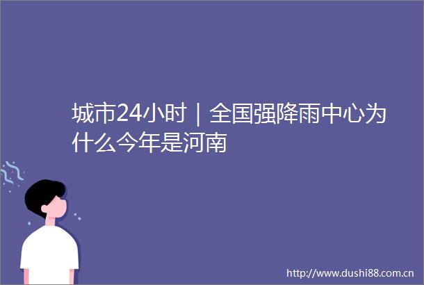 城市24小时｜全国强降雨中心为什么今年是河南