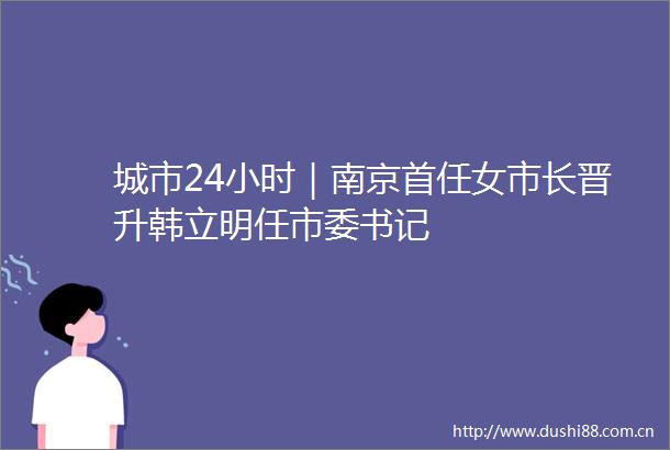 城市24小时｜南京首任女市长晋升韩立明任市委书记