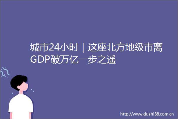 城市24小时｜这座北方地级市离GDP破万亿一步之遥