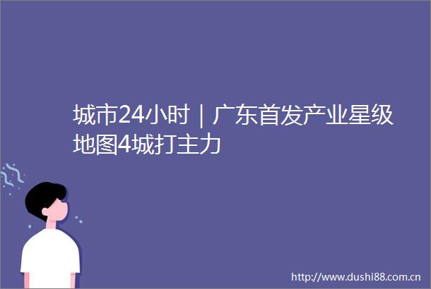 城市24小时｜广东首发产业星级地图4城打主力