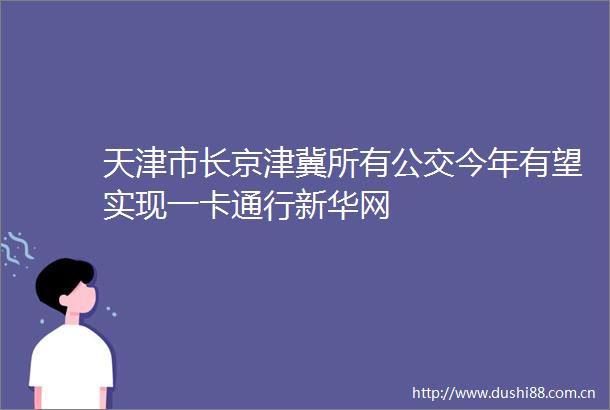 天津市长京津冀所有公交今年有望实现一卡通行新华网