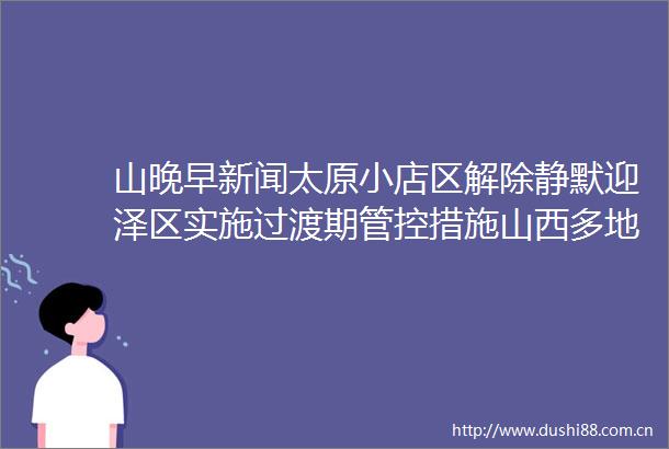 山晚早新闻太原小店区解除静默迎泽区实施过渡期管控措施山西多地新增阳性数据公布临汾195晋城125应县138