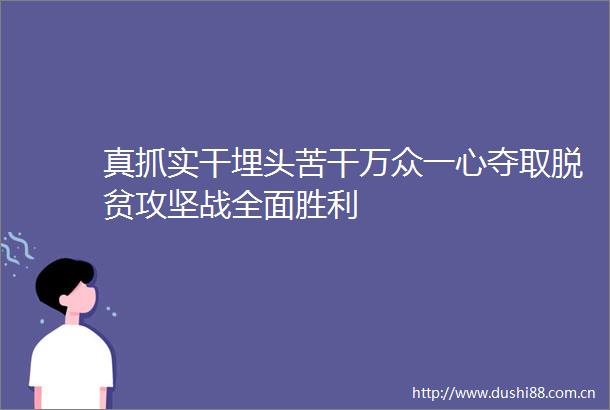 真抓实干埋头苦干万众一心夺取脱贫攻坚战全面胜利