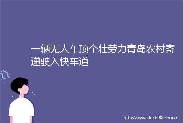 一辆无人车顶个壮劳力青岛农村寄递驶入快车道