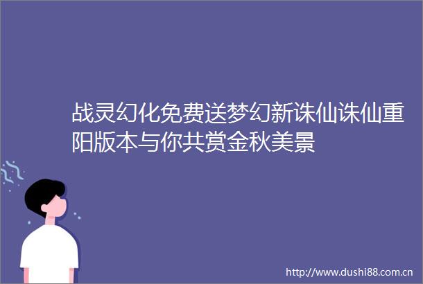 战灵幻化免费送梦幻新诛仙诛仙重阳版本与你共赏金秋美景