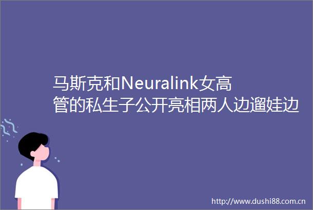 马斯克和Neuralink女高管的私生子公开亮相两人边遛娃边忧心AI