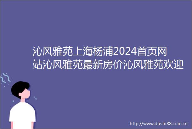 沁风雅苑上海杨浦2024首页网站沁风雅苑最新房价沁风雅苑欢迎您