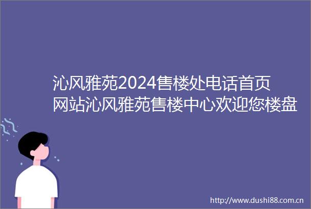 沁风雅苑2024售楼处电话首页网站沁风雅苑售楼中心欢迎您楼盘详情