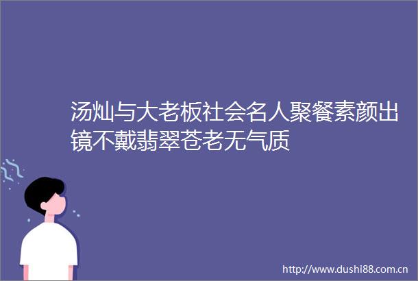 汤灿与大老板社会名人聚餐素颜出镜不戴翡翠苍老无气质