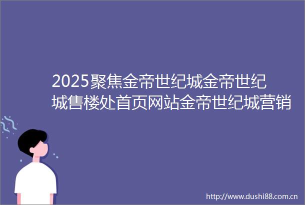 2025聚焦金帝世纪城金帝世纪城售楼处首页网站金帝世纪城营销中心金帝世纪城欢迎您楼盘详情最新价格户型图容积率售楼处