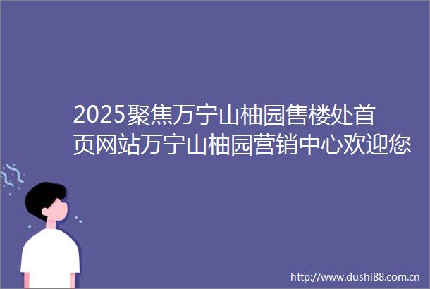 2025聚焦万宁山柚园售楼处首页网站万宁山柚园营销中心欢迎您楼盘详情最新价格户型图容积率