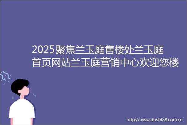 2025聚焦兰玉庭售楼处兰玉庭首页网站兰玉庭营销中心欢迎您楼盘详情最新价格户型图容积率售楼处