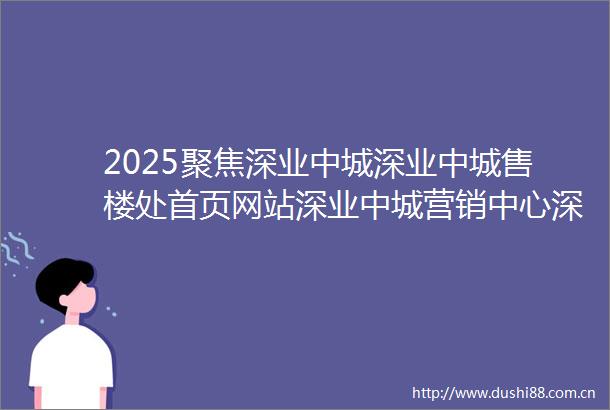 2025聚焦深业中城深业中城售楼处首页网站深业中城营销中心深业中城欢迎您楼盘详情最新价格户型图容积率售楼处发布
