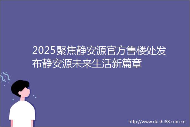 2025聚焦静安源官方售楼处发布静安源未来生活新篇章