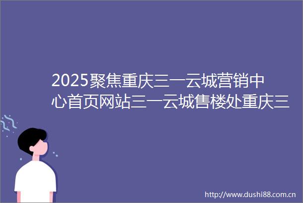 2025聚焦重庆三一云城营销中心首页网站三一云城售楼处重庆三一云城欢迎您楼盘详情最新价格户型图容积率售楼处