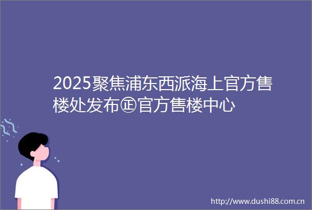 2025聚焦浦东西派海上官方售楼处发布㊣官方售楼中心