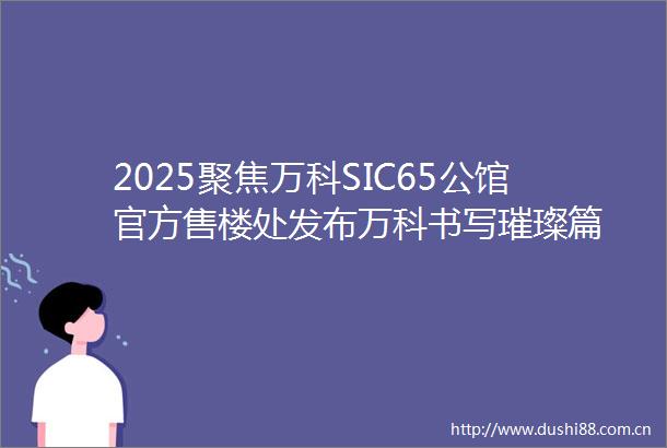 2025聚焦万科SIC65公馆官方售楼处发布万科书写璀璨篇